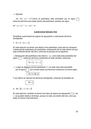 77
⇒ Ejemplo:
4x ( )xxx 762 22
+−− Como el paréntesis esta precedido por el signo -
todos los términos que están dentro del paréntesis cambian de signo.
4x xxxxx 910762 222
−=−+−
EJERCICIOS RESUELTOS
Simplificar suprimiendo los signos de agrupación y reduciendo términos
semejantes:
1. 7x + ( )[ ]yxx +− 2
En este ejercicio se tienen que destruir dos paréntesis, para esto es necesario
ir destruyendo paréntesis por paréntesis, empezando por el más interno (el que
está contenido dentro del otro), entonces el proceso es el siguiente:
⇒Destrucción del paréntesis más interno ( ) y como éste esta precedido del
signo - , todos los términos contenidos en éste cambian, entonces:
7x + [ ]yxx −− 2
⇒ Luego se destruye el otro paréntesis [ ], en este caso esta precedido
por el signo + , por lo tanto todos sus términos conservan el mismo signo
7x + x -2x -y
Y por último se reducen los términos semejantes, entonces el resultado es
6x - y
2. 5b - ( ) ( )[ ]cbcb +−−
En este ejercicio, también se tienen dos tipos de signos de agrupación [ ] y los
( ) se pueden destruir al tiempo, porque no esta uno dentro del otro, sino que
están al mismo nivel entonces:
 