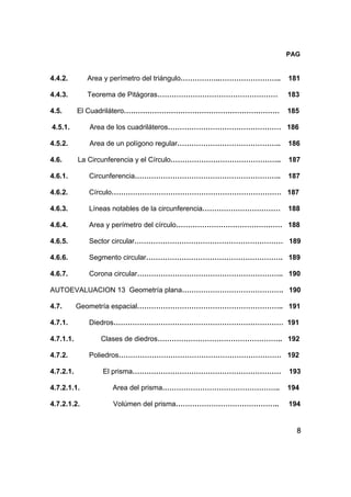 8
PAG
4.4.2. Area y perímetro del triángulo……………..…………………….. 181
4.4.3. Teorema de Pitágoras…………………………………………… 183
4.5. El Cuadrilátero………………………………………………………… 185
4.5.1. Area de los cuadriláteros………………………………………… 186
4.5.2. Area de un polígono regular…………………………………….. 186
4.6. La Circunferencia y el Círculo……………………………………….. 187
4.6.1. Circunferencia…………………………………………………….. 187
4.6.2. Círculo……………………………………………………………… 187
4.6.3. Líneas notables de la circunferencia…………………………… 188
4.6.4. Area y perímetro del círculo……………………………………… 188
4.6.5. Sector circular……………………………………………………… 189
4.6.6. Segmento circular…………………………………………………. 189
4.6.7. Corona circular…………………………………………………….. 190
AUTOEVALUACION 13 Geometría plana……………………………………. 190
4.7. Geometría espacial…………………………………………………….. 191
4.7.1. Diedros……………………………………………………………… 191
4.7.1.1. Clases de diedros…………………………………………….. 192
4.7.2. Poliedros…………………………………………………………… 192
4.7.2.1. El prisma……………………………………………………… 193
4.7.2.1.1. Area del prisma………………………………………….. 194
4.7.2.1.2. Volúmen del prisma…………………………………….. 194
 