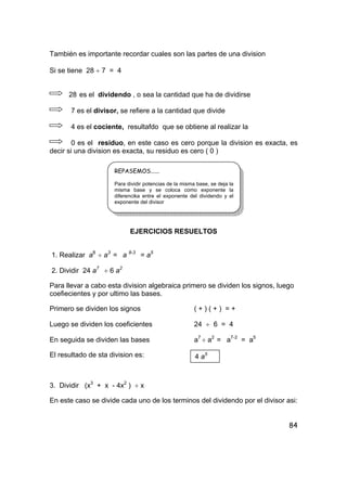 84
También es importante recordar cuales son las partes de una division
Si se tiene 28 ÷ 7 = 4
28 es el dividendo , o sea la cantidad que ha de dividirse
7 es el divisor, se refiere a la cantidad que divide
4 es el cociente, resultafdo que se obtiene al realizar la
0 es el residuo, en este caso es cero porque la division es exacta, es
decir si una division es exacta, su residuo es cero ( 0 )
EJERCICIOS RESUELTOS
1. Realizar a8
÷ a3
= a 8-3
= a5
2. Dividir 24 a7
÷ 6 a2
Para llevar a cabo esta division algebraica primero se dividen los signos, luego
coefiecientes y por ultimo las bases.
Primero se dividen los signos ( + ) ( + ) = +
Luego se dividen los coeficientes 24 ÷ 6 = 4
En seguida se dividen las bases a7
÷ a2
= a7-2
= a5
El resultado de sta division es:
3. Dividir (x3
+ x - 4x2
) ÷ x
En este caso se divide cada uno de los terminos del dividendo por el divisor asi:
REPASEMOS......
Para dividir potencias de la misma base, se deja la
misma base y se coloca como exponente la
diferencika entre el exponente del dividendo y el
exponente del divisor
4 a5
 