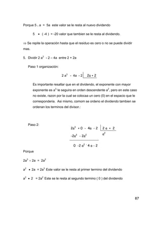 87
Porque 5 . a = 5a este valor se le resta al nuevo dividendo
5 • ( -4 ) = -20 valor que tambien se le resta al dividendo.
⇒ Se repite la operación hasta que el residuo es cero o no se puede dividir
mas.
5. Dividir 2 a3
- 2 – 4a entre 2 + 2a
Paso 1 organización:
2 a3
- 4a - 2
Es importante resaltar que en el dividendo, el exponente con mayor
exponente es a3,
le seguira en orden descendente a2
, pero en este caso
no existe, razon por la cual se colocaa un cero (0) en el espacio que le
corresponderia. Asi mismo, comom se ordeno el dividendo tambien se
ordenan los terminos del divisor.:
Paso 2:
Porque
2a3
÷ 2a = 2a2
a2
• 2a = 2a3
Este valor se le resta al primer termino del dividendo
a2
• 2 = 2a2
Este se le resta al segundo termino ( 0 ) del dividendo
2a + 2
2a3
+ 0 - 4a - 2 2 a + 2
-2a3
- 2a2
0 -2 a2 -
4 a - 2
a2
 