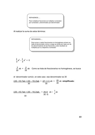 89
Al realizar la suma de estos términos:
a2
- a2
= 0
ab + ab Como se trata de fraccionarios no homogéneos, se busca
el denominador común, en este caso ese denominador es 30
((30 ÷10) 7ab + (30 ÷ 15) 2)ab = (21 + 4 ) ab = ab simplificado:
30 30
((30 ÷10) 7ab + (30 ÷ 15) 2)ab = ab =
6
5
ab
30
REPASEMOS.....
Para multiplicar fracciones se multiplica numerador
por numerador y denominador por denominador
REPASEMOS.....
Para sumar o restar fraccionarios no homogéneos primero se
halla el denominador comun y luego se divide por cada uno de
los denominadores de las fracciones y este resultado se
multiplica por su respectivo numerador
1
3
1
3
7
10
2
15
25
30
25÷5
30 ÷5
 
