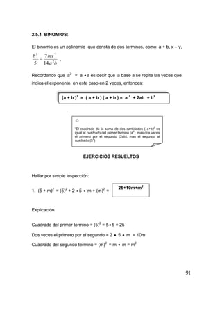 91
2.5.1 BINOMIOS:
El binomio es un polinomio que consta de dos terminos, como: a + b, x – y,
ba
mxb
2
73
14
7
5
− .
Recordando que a2
= a • a es decir que la base a se repite las veces que
indica el exponente, en este caso en 2 veces, entonces:
EJERCICIOS RESUELTOS
Hallar por simple inspección:
1. (5 + m)2
= (5)2
+ 2 • 5 • m + (m)2
=
Explicación:
Cuadrado del primer termino = (5)2
= 5• 5 = 25
Dos veces el primero por el segundo = 2 • 5 • m = 10m
Cuadrado del segundo termino = (m)2
= m • m = m2
(a + b )2
= ( a + b ) ( a + b ) = a 2
+ 2ab + b2
☺
“El cuadrado de la suma de dos cantidades ( a+b)
2
es
igual al cuadrado del primer termino (a2
), mas dos veces
el primero por el segundo (2ab), mas el segundo al
cuadrado (b
2
)
25+10m+m2
 