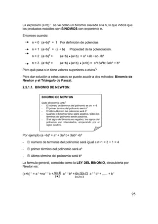 95
La expresiòn (a+b) n
se ve como un binomio elevado a la n, lo que indica que
los productos notables son BINOMIOS con exponente n.
Entonces cuando:
n = 0 (a+b)º = 1 Por definiciòn de potencias
n = 1 (a+b)1
= (a + b) Propiedad de la potenciaciòn.
n = 2 (a+b)2
= (a+b) • (a+b) = a² +ab +ab +b²
n = 3 (a+b)³ = (a+b) • (a+b) • (a+b) = a³+3a²b+3ab² + b³
Pero què pasa si n tiene valores superiores a estos?
Para dar solución a estos casos se puede acudir a dos métodos: Binomio de
Newton y el Triángulo de Pascal.
2.5.1.1. BINOMIO DE NEWTON:
Por ejemplo (a +b)³ = a³ + 3a² b+ 3ab² +b³
- El número de terminos del polinomio será igual a n+1 = 3 + 1 = 4
- El primer término del polinomio será a³
- El último término del polinomio será b³
La formula general, conocida como la LEY DEL BINOMIO, descubierta por
Newton es:
(a+b) n
= a n
+na 1−n
b + a 2−n
b² + a 3−n
b³ + ...... + b n
BINOMIO DE NEWTON
Dado el binomio (a+b)n
- El número de términos del polinomio es de n+1
- El primer término del polinomio será an
- El último término del polinomio será b
n
- Cuando el binomio tiene signo positivo, todos los
términos del polinomio serán positivos.
- Si el signo del binomio es negativo, los signos del
polinomio van intercalados, empezando por el
signo positivo.
n(n-1)
1•2
n(n-1)(n-2)
1• 2• 3
 