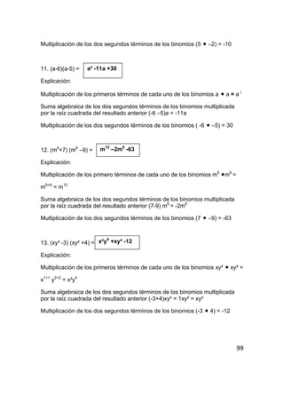 99
Multiplicación de los dos segundos términos de los binomios (5 • –2) = -10
11. (a-6)(a-5) =
Explicación:
Multiplicación de los primeros términos de cada uno de los binomios a • a = a 2
Suma algebraica de los dos segundos términos de los binomios multiplicada
por la raíz cuadrada del resultado anterior (-6 –5)a = -11a
Multiplicación de los dos segundos términos de los binomios ( -6 • –5) = 30
12. (m6
+7) (m6
–9) =
Explicación:
Multiplicación de los primero términos de cada uno de los binomios m6
•m6
=
m6+6
= m12
Suma algebraica de los dos segundos términos de los binomios multiplicada
por la raíz cuadrada del resultado anterior (7-9) m6
= -2m6
Multiplicación de los dos segundos términos de los binomios (7 • –9) = -63
13. (xy² -3) (xy² +4) =
Explicación:
Multiplicación de los primeros términos de cada uno de los binomios xy² • xy² =
x1+1
y2+2
= x²y4
Suma algebraica de los dos segundos términos de los binomios multiplicada
por la raíz cuadrada del resultado anterior (-3+4)xy² = 1xy² = xy²
Multiplicación de los dos segundos términos de los binomios (-3 • 4) = -12
a² -11a +30
m12
–2m6
-63
x²y4
+xy² -12
 