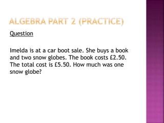 Question
Imelda is at a car boot sale. She buys a book
and two snow globes. The book costs £2.50.
The total cost is £5.50. How much was one
snow globe?