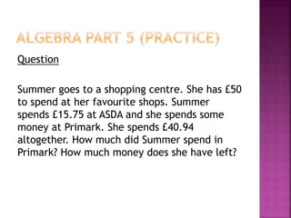 Question
Summer goes to a shopping centre. She has £50
to spend at her favourite shops. Summer
spends £15.75 at ASDA and she spends some
money at Primark. She spends £40.94
altogether. How much did Summer spend in
Primark? How much money does she have left?
