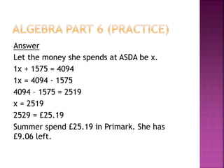 Answer
Let the money she spends at ASDA be x.
1x + 1575 = 4094
1x = 4094 - 1575
4094 – 1575 = 2519
x = 2519
2529 = £25.19
Summer spend £25.19 in Primark. She has
£9.06 left.