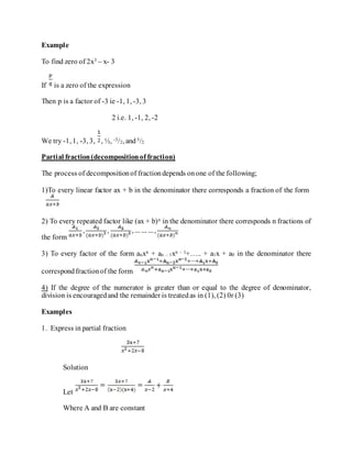 Example
To find zero of 2x3 – x- 3
If is a zero of the expression
Then p is a factor of -3 ie -1, 1, -3, 3
2 i.e. 1, -1, 2, -2
We try -1, 1, -3, 3, , ½, -3/2, and 3/2
Partial fraction(decompositionof fraction)
The process of decompositionof fractiondepends onone of the following;
1)To every linear factor ax + b in the denominator there corresponds a fraction of the form
2) To every repeated factor like (ax + b)n in the denominator there corresponds n fractions of
the form
3) To every factor of the form anxn + an – 1xn – 1+….. + a1x + a0 in the denominator there
correspondfractionof the form
4) If the degree of the numerator is greater than or equal to the degree of denominator,
division is encouragedand the remainder is treatedas in (1), (2) 0r (3)
Examples
1. Express in partial fraction
Solution
Let
Where A and B are constant
 