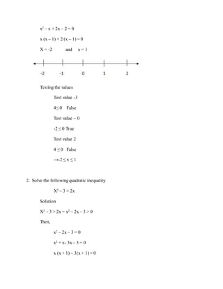 x2 – x + 2x – 2 = 0
x (x – 1) + 2 (x – 1) = 0
X = -2 and x = 1
Testing the values
Test value -3
4≤ 0 False
Test value – 0
-2 ≤ 0 True
Test value 2
4 ≤ 0 False
→-2 ≤ x ≤ 1
2. Solve the followingquadratic inequality
X2 – 3 > 2x
Solution
X2 – 3 > 2x = x2 – 2x – 3 > 0
Then,
x2 – 2x – 3 = 0
x2 + x- 3x – 3 = 0
x (x + 1) – 3(x+ 1) = 0
 