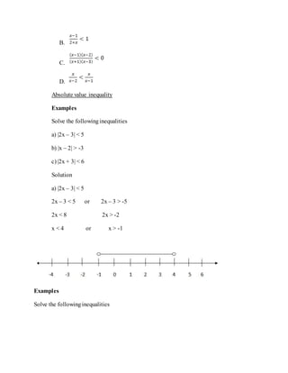B.
C.
D.
Absolute value inequality
Examples
Solve the followinginequalities
a) |2x – 3| < 5
b) |x – 2| > -3
c) |2x + 3| < 6
Solution
a) |2x – 3| < 5
2x – 3 < 5 or 2x – 3 > -5
2x < 8 2x > -2
x < 4 or x > -1
Examples
Solve the followinginequalities
 