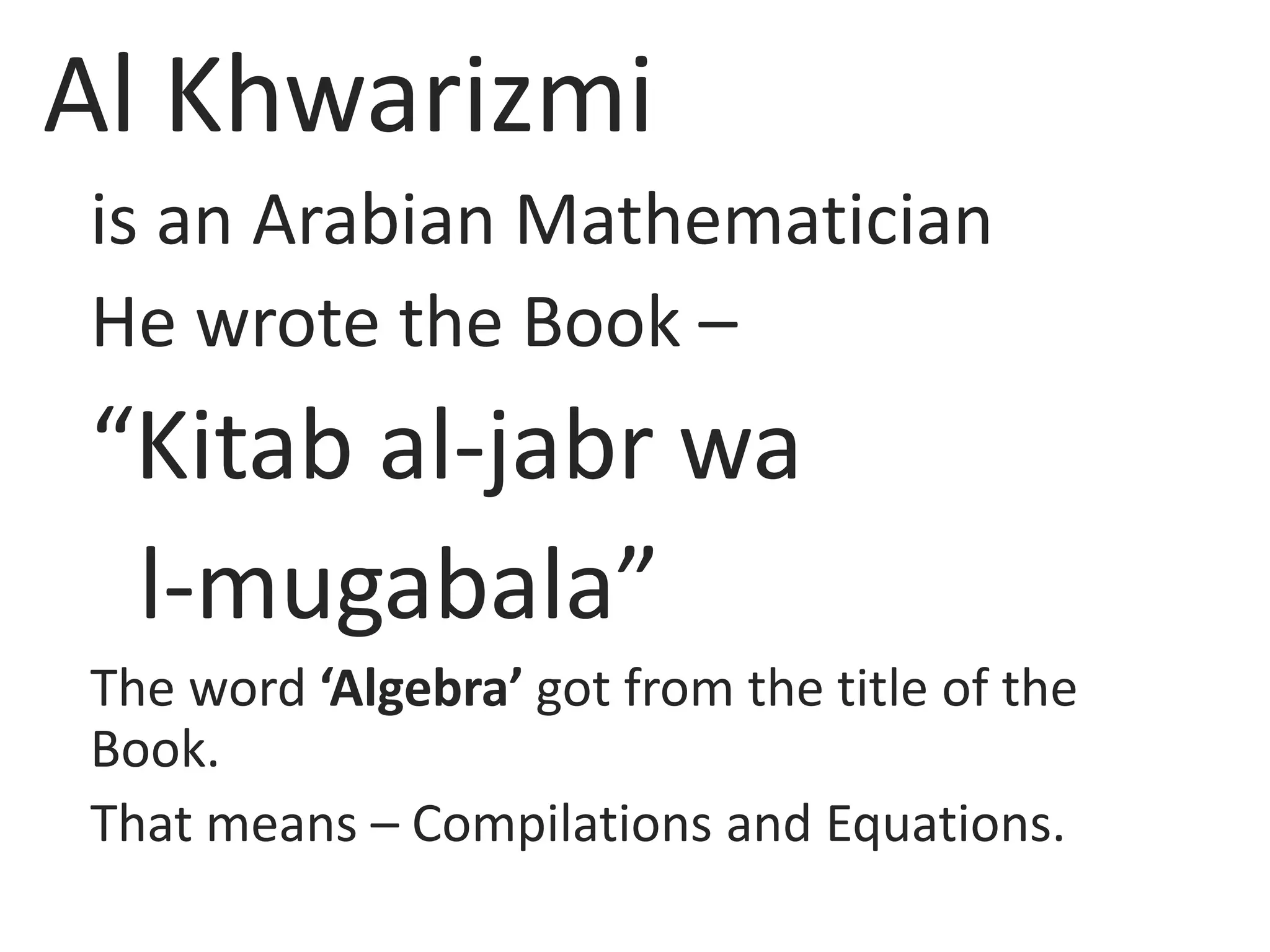 Al Khwarizmi
is an Arabian Mathematician
He wrote the Book –
“Kitab al-jabr wa
l-mugabala”
The word ‘Algebra’ got from the title of the
Book.
That means – Compilations and Equations.
 