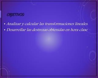 OBJETIVOS:
• Analizar y calcular las transformaciones lineales.
• Desarrollar las destrezas obtenidas en hora clase.
 