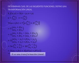 DETERMINAR CUÁL DE LAS SIGUIENTES FUNCIONES, DEFINE UNA
TRANSFORMACIÓN LINEAL
𝟏. 𝒇 𝒙, 𝒚 = 𝟑(𝒙 − 𝒚, 𝒙 + 𝒚)
𝑢 =
𝑥1
𝑦2
𝑣 =
𝑥2
𝑦2
𝑇 𝛼𝑢 + 𝛽𝑣 = 𝑇 𝛼
𝑥1
𝑦1
+ 𝛽
𝑥2
𝑦2
= 𝑇
𝛼𝑥1 + 𝛽𝑦1
𝛼𝑥2 + 𝛽𝑦2
= 3
𝛼𝑥1 + 𝛽𝑥2 − (𝛼𝑦1 + 𝛽𝑦2)
𝛼𝑥1 + 𝛽𝑥2 + (𝛼𝑦1 + 𝛽𝑦2)
= 3
𝛼 𝑥1 − 𝑦1 + 𝛽(𝑥2 − 𝑦2)
𝛼 𝑥1 + 𝑦1 + 𝛽(𝑥2 + 𝑦2)
= 3𝛼
𝑥1 − 𝑦1
𝑥1 + 𝑦1
+ 3𝛽
𝑥2 − 𝑦2
𝑥2 + 𝑦2
= 3 𝛼𝑢 + 𝛽𝑣 = 3 𝛼𝑇 𝑢 + 𝛽𝑇 𝑣
→ 𝑺𝒊𝒆𝒔 𝒖𝒏𝒂 𝒕𝒓𝒂𝒏𝒔𝒇𝒐𝒓𝒎𝒂𝒄𝒊ó𝒏 𝑳𝒊𝒏𝒆𝒂𝒍.
𝑆𝑖 𝑒𝑠 𝑢𝑛𝑎 𝑡𝑟𝑎𝑛𝑠𝑓𝑜𝑟𝑚𝑎𝑐𝑖ó𝑛 𝐿𝑖𝑛𝑒𝑎𝑙.
 