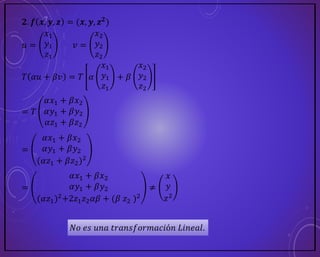 𝟐. 𝒇 𝒙, 𝒚, 𝒛 = (𝒙, 𝒚, 𝒛𝟐)
𝑢 =
𝑥1
𝑦1
𝑧1
𝑣 =
𝑥2
𝑦2
𝑧2
𝑇 𝛼𝑢 + 𝛽𝑣 = 𝑇 𝛼
𝑥1
𝑦1
𝑧1
+ 𝛽
𝑥2
𝑦2
𝑧2
= 𝑇
𝛼𝑥1 + 𝛽𝑥2
𝛼𝑦1 + 𝛽𝑦2
𝛼𝑧1 + 𝛽𝑧2
=
𝛼𝑥1 + 𝛽𝑥2
𝛼𝑦1 + 𝛽𝑦2
(𝛼𝑧1 + 𝛽𝑧2)2
=
𝛼𝑥1 + 𝛽𝑥2
𝛼𝑦1 + 𝛽𝑦2
(𝛼𝑧1)2+2𝑧1𝑧2𝛼𝛽 + (𝛽 𝑧2 )2
≠
𝑥
𝑦
𝑧2
𝑁𝑜 𝑒𝑠 𝑢𝑛𝑎 𝑡𝑟𝑎𝑛𝑠𝑓𝑜𝑟𝑚𝑎𝑐𝑖ó𝑛 𝐿𝑖𝑛𝑒𝑎𝑙.
 
