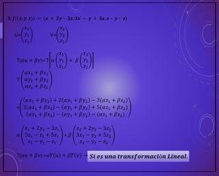 𝟑. 𝒇((𝒙, 𝒚, 𝒛)) = (𝒙 + 𝟐𝒚 – 𝟑𝒛, 𝟑𝒙 − 𝒚 + 𝟓𝒛, 𝒙 – 𝒚 – 𝒛)
U=
𝑥1
𝑦1
𝑧1
V=
𝑥2
𝑦2
𝑧2
T(𝛼𝑢 + 𝛽𝑣)=T 𝛼
𝑥1
𝑦1
𝑧1
+ 𝛽
𝑥2
𝑦2
𝑧2
T
𝛼𝑥1 + 𝛽𝑥2
𝛼𝑦1 + 𝛽𝑦2
𝛼𝑧1 + 𝛽𝑧2
=
𝛼𝑥1 + 𝛽𝑥2 + 2 𝛼𝑦1 + 𝛽𝑦2 − 3(𝛼𝑧1 + 𝛽𝑧2)
3 𝛼𝑥1 + 𝛽𝑥2 − 𝛼𝑦1 + 𝛽𝑦2 + 5(𝛼𝑧1 + 𝛽𝑧2)
𝛼𝑥1 + 𝛽𝑥2 − 𝛼𝑦1 + 𝛽𝑦2 − (𝛼𝑧1 + 𝛽𝑧2)
𝛼
𝑥1 + 2𝑦1 − 3𝑧1
3𝑧1 − 𝑧1 + 5𝑧1
𝑥1 − 𝑦1 − 𝑧1
+ 𝛽
𝑥2 + 2𝑦2 − 3𝑧2
3𝑥2 − 𝑦2 + 5𝑧2
𝑥2 − 𝑦2 − 𝑧2
T(𝛼𝑢 + 𝛽𝑣) =𝛼𝑇 𝑢 + 𝛽𝑇 𝑣 → 𝑺𝒊 𝒆𝒔 𝒖𝒏𝒂 𝒕𝒓𝒂𝒏𝒔𝒇𝒐𝒓𝒎𝒂𝒄𝒊ó𝒏 𝑳𝒊𝒏𝒆𝒂𝒍.
 