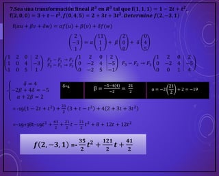 7.Sea una transformación lineal 𝑹𝟑
en 𝑹𝟑
tal que f 𝟏, 𝟏, 𝟏 = 𝟏 − 𝟐𝒕 + 𝒕𝟐
,
f 𝟐, 𝟎, 𝟎 = 𝟑 + 𝒕 − 𝒕𝟐
, 𝒇 𝟎, 𝟒, 𝟓 = 𝟐 + 𝟑𝒕 + 𝟑𝒕𝟐
. 𝑫𝒆𝒕𝒆𝒓𝒎𝒊𝒏𝒆 𝒇 𝟐, −𝟑, 𝟏
f 𝛼𝑢 + 𝛽𝑣 + 𝛿𝑤 = 𝛼𝑓 𝑢 + 𝛽 𝑣 + 𝛿𝑓(𝑤)
2
−3
1
= 𝛼
11
1
1
+ 𝛽
2
0
0
+ 𝛿
0
4
5
1 2 0 2
1 0 4 −3
1 0 5 1
𝐹2 − 𝐹1 → 𝐹2
𝐹3 − 𝐹1 → 𝐹3
1 2 0 2
0 −2 4 −5
0 −2 5 −1
𝐹3 − 𝐹2 → 𝐹3
1 2 0 2
0 −2 4 −5
0 0 1 4
-
𝛿 = 4
−2𝛽 + 4𝛿 = −5
𝛼 + 2𝛽 = 2
δ=4
β =
−5−4(4)
−2
=
21
2
α = −2
21
2
+ 2 = −19
= -19 1 − 2𝑡 + 𝑡2 +
21
2
3 + 𝑡 − 𝑡2 + 4 2 + 3𝑡 + 3𝑡2
=−19+38t−19𝑡2
+
63
2
+
21
2
𝑡 −
21
2
𝑡2
+ 8 + 12𝑡 + 12𝑡2
𝒇 𝟐, −𝟑, 𝟏 =-
𝟑𝟓
𝟐
𝒕𝟐 +
𝟏𝟐𝟏
𝟐
𝒕 +
𝟒𝟏
𝟐
 
