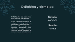 4abc2 / 3a3b2
Ejercicios:
4c2 / 3a2b
Solución:
Multiplicación de monomios:
Estos se multiplican en dos pasos:
1.- Los coeficientes numéricos se
multiplican y el producto se
convertirá en el nuevo coeficiente.
2.- Las variables semejantes se
multiplican, resumiéndose como:
ellas mismas con exponente mayor.
Todas las variables resultantes se
ordenan en orden alfabéticamente.
Definición y ejemplos:
 