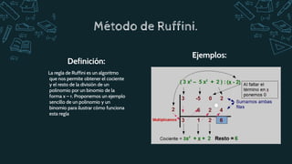 La regla de Ruffini es un algoritmo
que nos permite obtener el cociente
y el resto de la división de un
polinomio por un binomio de la
forma x – r. Proponemos un ejemplo
sencillo de un polinomio y un
binomio para ilustrar cómo funciona
esta regla
Definición:
Ejemplos:
Método de Ruffini.
 