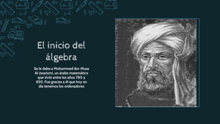 El inicio del
álgebra
Se le debe a Mohammed ibn-Musa
Al-Jwarizmi, un árabe matemático
que vivió entre los años 780 y
850. Fue gracias a él que hoy en
día tenemos los ordenadores
 