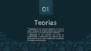 Teorías
01
* Monomios: es una expresión algebraica en la que se
utilizan incógnitas de variables literales que constan de
un solo término​, y un número llamado: coeficiente.
* Polinomios: es una expresión que consta de
indeterminados y coeficientes, que involucra solo las
operaciones de suma, resta, multiplicación y potencias
de variables enteras positivas
 