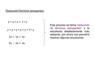 ReducciónTérminos semejantes:
x + x + x = 3 • x
2x + 3x = 5x
y + y + y + y + y = 5 • y
5x - 2x = 3x
Este proceso se llama “reducción
de términos semejantes” y lo
estudiarás detalladamente más
adelante, por ahora nos permitirá
resolver algunas ecuaciones.
 