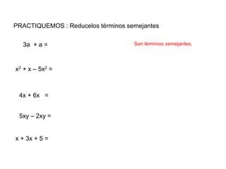 PRACTIQUEMOS : Reducelos términos semejantes
3a + a =
5xy – 2xy =
x2 + x – 5x2 =
4x + 6x =
x + 3x + 5 =
Son términos semejantes.
 