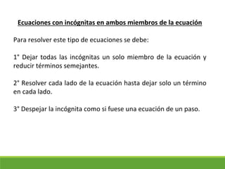 Ecuaciones con incógnitas en ambos miembros de la ecuación
Para resolver este tipo de ecuaciones se debe:
1° Dejar todas las incógnitas un solo miembro de la ecuación y
reducir términos semejantes.
2° Resolver cada lado de la ecuación hasta dejar solo un término
en cada lado.
3° Despejar la incógnita como si fuese una ecuación de un paso.
 