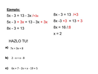 Ejemplo:
5x - 3 = 13 - 3x /+3x
5x - 3 + 3x = 13 - 3x + 3x
8x - 3 = 13
HAZLO TU!
a)
b)
c)
8x - 3 = 13 /+3
8x -3 +3 = 13 + 3
8x = 16 /:8
x = 2
2 - x = x - 8
7x = 3x + 8
6x + 7 - 2x = x - 19 + 5
 