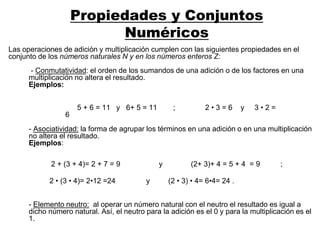 Propiedades y Conjuntos
Numéricos
Las operaciones de adición y multiplicación cumplen con las siguientes propiedades en el
conjunto de los números naturales N y en los números enteros Z:
- Conmutatividad: el orden de los sumandos de una adición o de los factores en una
multiplicación no altera el resultado.
Ejemplos:
- Asociatividad: la forma de agrupar los términos en una adición o en una multiplicación
no altera el resultado.
Ejemplos:
5 + 6 = 11 y 6+ 5 = 11 ; 2 • 3 = 6 y 3 • 2 =
6
2 + (3 + 4)= 2 + 7 = 9 y (2+ 3)+ 4 = 5 + 4 = 9 ;
- Elemento neutro: al operar un número natural con el neutro el resultado es igual a
dicho número natural. Así, el neutro para la adición es el 0 y para la multiplicación es el
1.
2 • (3 • 4)= 2•12 =24 y (2 • 3) • 4= 6•4= 24 .
 