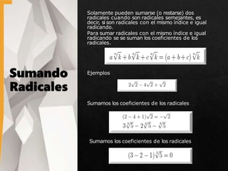 Solamente pueden sumarse (o restarse) dos
radicales cuando son radicales semejantes, es
decir, si son radicales con el mismo índice e igual
radicando.
Para sumar radicales con el mismo índice e igual
radicando se se suman los coeficientes de los
radicales.
Ejemplos
Sumamos los coeficientes de los radicales
Sumamos los coeficientes de los radicales
 