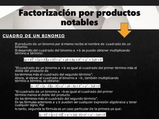 CUADRO DE UN BINOMIO
El producto de un binomio por sí mismo recibe el nombre de cuadrado de un
binomio.
El desarrollo del cuadrado del binomio a +b se puede obtener multiplicando
término a término:
“El cuadrado de un binomio a +b es igual al cuadrado del primer término más el
doble del producto de
los términos más el cuadrado del segundo término”.
Ahora, al elevar al cuadrado el binomio a −b , también multiplicando
término a término, se obtiene:
“El cuadrado de un binomio a −b es igual al cuadrado del primer
término menos el doble del producto
de los términos más el cuadrado del segundo término”.
En las fórmulas anteriores a y b pueden ser cualquier expresión algebraica y tener
cualquier signo. Por
lo tanto, segunda la fórmula es un caso particular de la primera ya que:
 