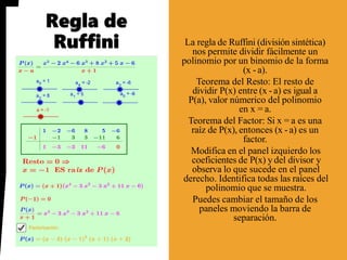 La regla de Ruffini (división sintética)
nos permite dividir fácilmente un
polinomio por un binomio de la forma
(x - a).
Teorema del Resto: El resto de
dividir P(x) entre (x - a) es igual a
P(a), valor númerico del polinomio
en x = a.
Teorema del Factor: Si x = a es una
raíz de P(x), entonces (x - a) es un
factor.
Modifica en el panel izquierdo los
coeficientes de P(x) y del divisor y
observa lo que sucede en el panel
derecho. Identifica todas las raíces del
polinomio que se muestra.
Puedes cambiar el tamaño de los
paneles moviendo la barra de
separación.
 