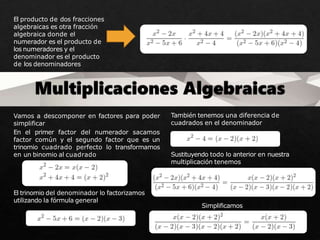El producto de dos fracciones
algebraicas es otra fracción
algebraica donde el
numerador es el producto de
los numeradores y el
denominador es el producto
de los denominadores
Vamos a descomponer en factores para poder
simplificar
En el primer factor del numerador sacamos
factor común y el segundo factor que es un
trinomio cuadrado perfecto lo transformamos
en un binomio al cuadrado
El trinomio del denominador lo factorizamos
utilizando la fórmula general
También tenemos una diferencia de
cuadrados en el denominador
Sustituyendo todo lo anterior en nuestra
multiplicación tenemos
Simplificamos
 