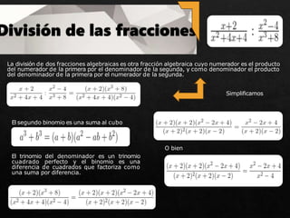 La división de dos fracciones algebraicas es otra fracción algebraica cuyo numerador es el producto
del numerador de la primera por el denominador de la segunda, y como denominador el producto
del denominador de la primera por el numerador de la segunda.
El segundo binomio es una suma al cubo
El trinomio del denominador es un trinomio
cuadrado perfecto y el binomio es una
diferencia de cuadrados que factoriza como
una suma por diferencia.
Simplificamos
O bien
 