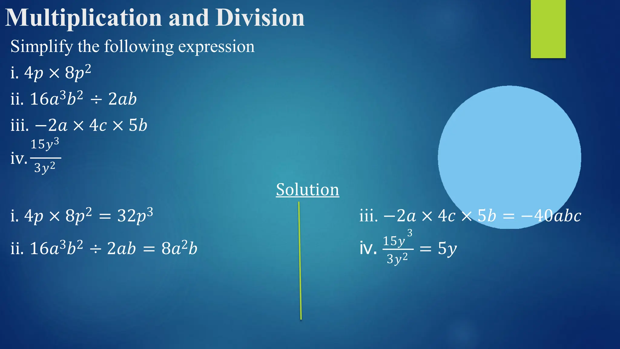 Multiplication and Division
Simplify the following expression
i. 4𝑝 × 8𝑝2
ii. 16𝑎3𝑏2 ÷ 2𝑎𝑏
iii. −2𝑎 × 4𝑐 × 5𝑏
15𝑦3
iv. 3𝑦2
Solution
iii. −2𝑎 × 4𝑐 × 5𝑏 = −40𝑎𝑏𝑐
i. 4𝑝 × 8𝑝2 = 32𝑝3
ii. 16𝑎3𝑏2 ÷ 2𝑎𝑏 = 8𝑎2𝑏
3𝑦2
3
iv. 15𝑦
= 5𝑦
 