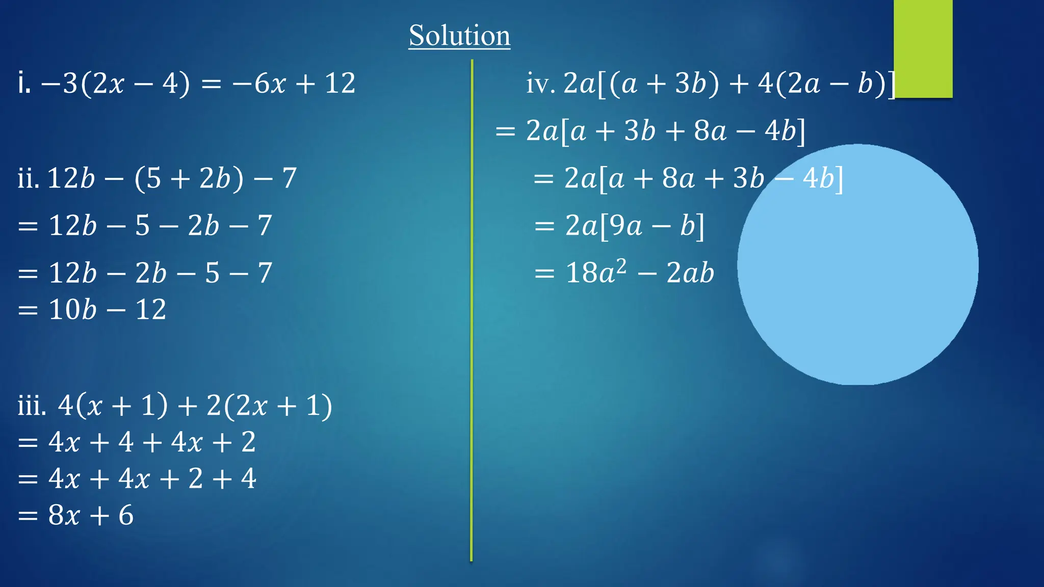 Solution
i. −3 2𝑥 − 4 = −6𝑥 + 12 iv. 2𝑎[ 𝑎 + 3𝑏 + 4 2𝑎 − 𝑏 ]
= 2𝑎[𝑎 + 3𝑏 + 8𝑎 − 4𝑏]
= 2𝑎[𝑎 + 8𝑎 + 3𝑏 − 4𝑏]
= 2𝑎[9𝑎 − 𝑏]
= 18𝑎2 − 2𝑎𝑏
ii. 12𝑏 − 5 + 2𝑏 − 7
= 12𝑏 − 5 − 2𝑏 − 7
= 12𝑏 − 2𝑏 − 5 − 7
= 10𝑏 − 12
iii. 4 𝑥 + 1 + 2(2𝑥 + 1)
= 4𝑥 + 4 + 4𝑥 + 2
= 4𝑥 + 4𝑥 + 2 + 4
= 8𝑥 + 6
 