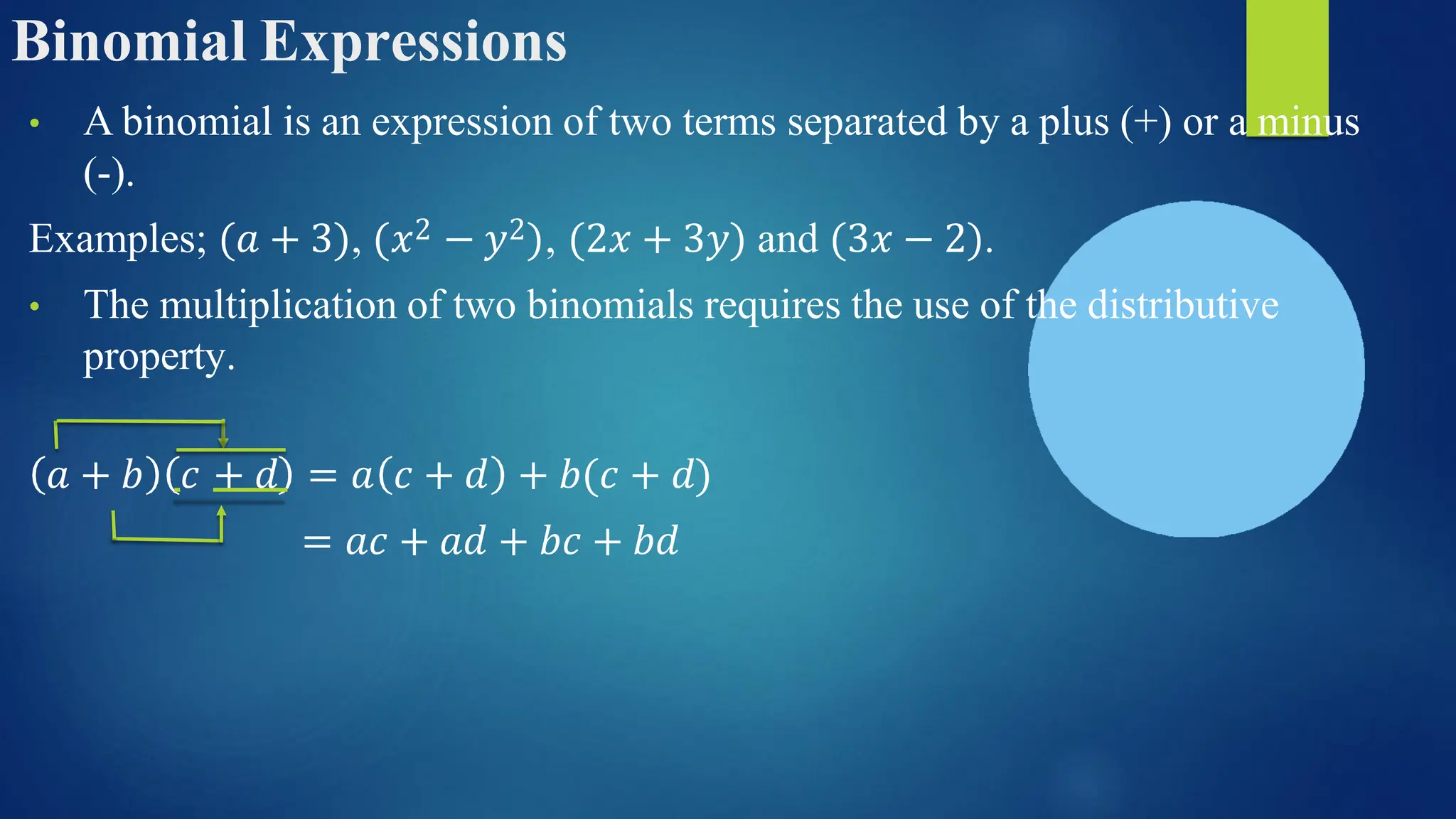 Binomial Expressions
• A binomial is an expression of two terms separated by a plus (+) or a minus
(-).
Examples; (𝑎 + 3), (𝑥2 − 𝑦2), (2𝑥 + 3𝑦) and (3𝑥 − 2).
• The multiplication of two binomials requires the use of the distributive
property.
𝑎 + 𝑏 𝑐 + 𝑑 = 𝑎 𝑐 + 𝑑 + 𝑏(𝑐 + 𝑑)
= 𝑎𝑐 + 𝑎𝑑 + 𝑏𝑐 + 𝑏𝑑
 