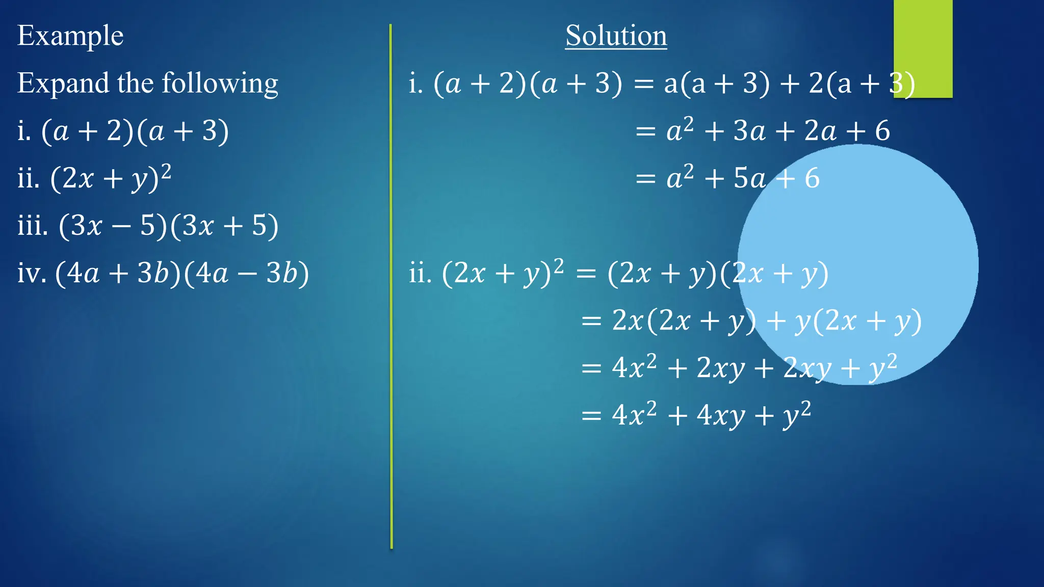 i. 𝑎 + 2
Solution
𝑎 + 3 = a a + 3 + 2(a + 3)
= 𝑎2 + 3𝑎 + 2𝑎 + 6
= 𝑎2 + 5𝑎 + 6
Example
Expand the following
i. (𝑎 + 2)(𝑎 + 3)
ii. (2𝑥 + 𝑦)2
iii. (3𝑥 − 5)(3𝑥 + 5)
iv. (4𝑎 + 3𝑏)(4𝑎 − 3𝑏) ii. (2𝑥 + 𝑦)2 = (2𝑥 + 𝑦)(2𝑥 + 𝑦)
= 2𝑥 2𝑥 + 𝑦 + 𝑦(2𝑥 + 𝑦)
= 4𝑥2 + 2𝑥𝑦 + 2𝑥𝑦 + 𝑦2
= 4𝑥2 + 4𝑥𝑦 + 𝑦2
 