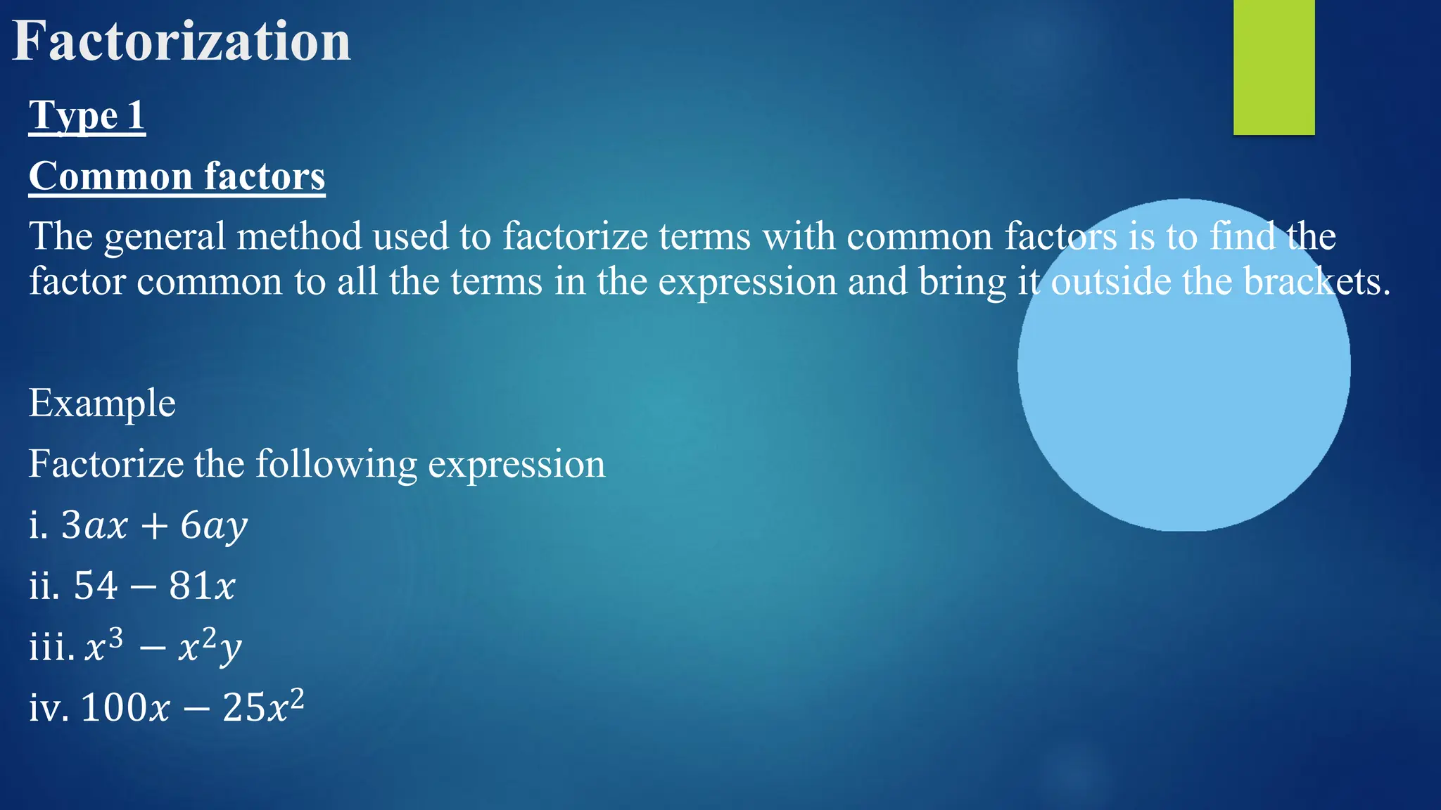 Factorization
Type 1
Common factors
The general method used to factorize terms with common factors is to find the
factor common to all the terms in the expression and bring it outside the brackets.
Example
Factorize the following expression
i. 3𝑎𝑥 + 6𝑎𝑦
ii. 54 − 81𝑥
iii. 𝑥3 − 𝑥2𝑦
iv. 100𝑥 − 25𝑥2
 