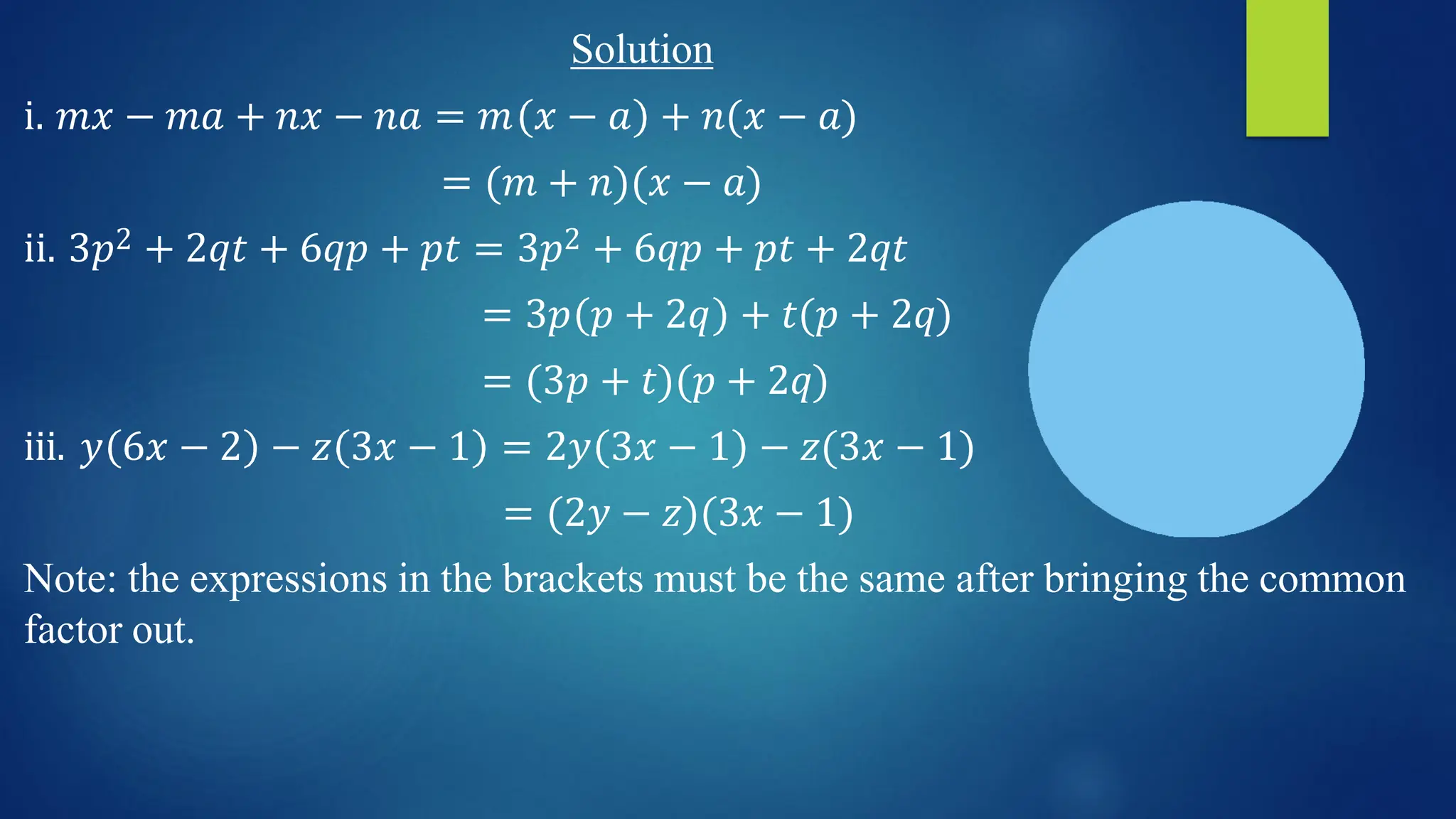 Solution
i. 𝑚𝑥 − 𝑚𝑎 + 𝑛𝑥 − 𝑛𝑎 = 𝑚 𝑥 − 𝑎 + 𝑛(𝑥 − 𝑎)
= (𝑚 + 𝑛)(𝑥 − 𝑎)
ii. 3𝑝2 + 2𝑞𝑡 + 6𝑞𝑝 + 𝑝𝑡 = 3𝑝2 + 6𝑞𝑝 + 𝑝𝑡 + 2𝑞𝑡
= 3𝑝 𝑝 + 2𝑞 + 𝑡(𝑝 + 2𝑞)
= (3𝑝 + 𝑡)(𝑝 + 2𝑞)
iii. 𝑦 6𝑥 − 2 − 𝑧 3𝑥 − 1 = 2𝑦 3𝑥 − 1 − 𝑧(3𝑥 − 1)
= (2𝑦 − 𝑧)(3𝑥 − 1)
Note: the expressions in the brackets must be the same after bringing the common
factor out.
 