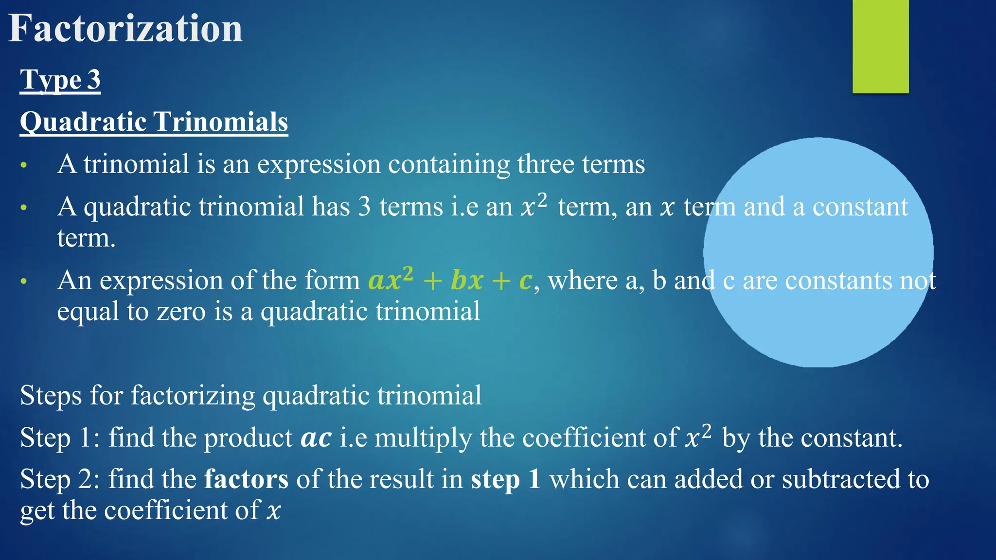 Factorization
Type 3
Quadratic Trinomials
• A trinomial is an expression containing three terms
• A quadratic trinomial has 3 terms i.e an 𝑥2 term, an 𝑥 term and a constant
term.
• An expression of the form 𝒂𝒙𝟐 + 𝒃𝒙 + 𝒄, where a, b and c are constants not
equal to zero is a quadratic trinomial
Steps for factorizing quadratic trinomial
Step 1: find the product 𝒂𝒄 i.e multiply the coefficient of 𝑥2 by the constant.
Step 2: find the factors of the result in step 1 which can added or subtracted to
get the coefficient of 𝑥
 