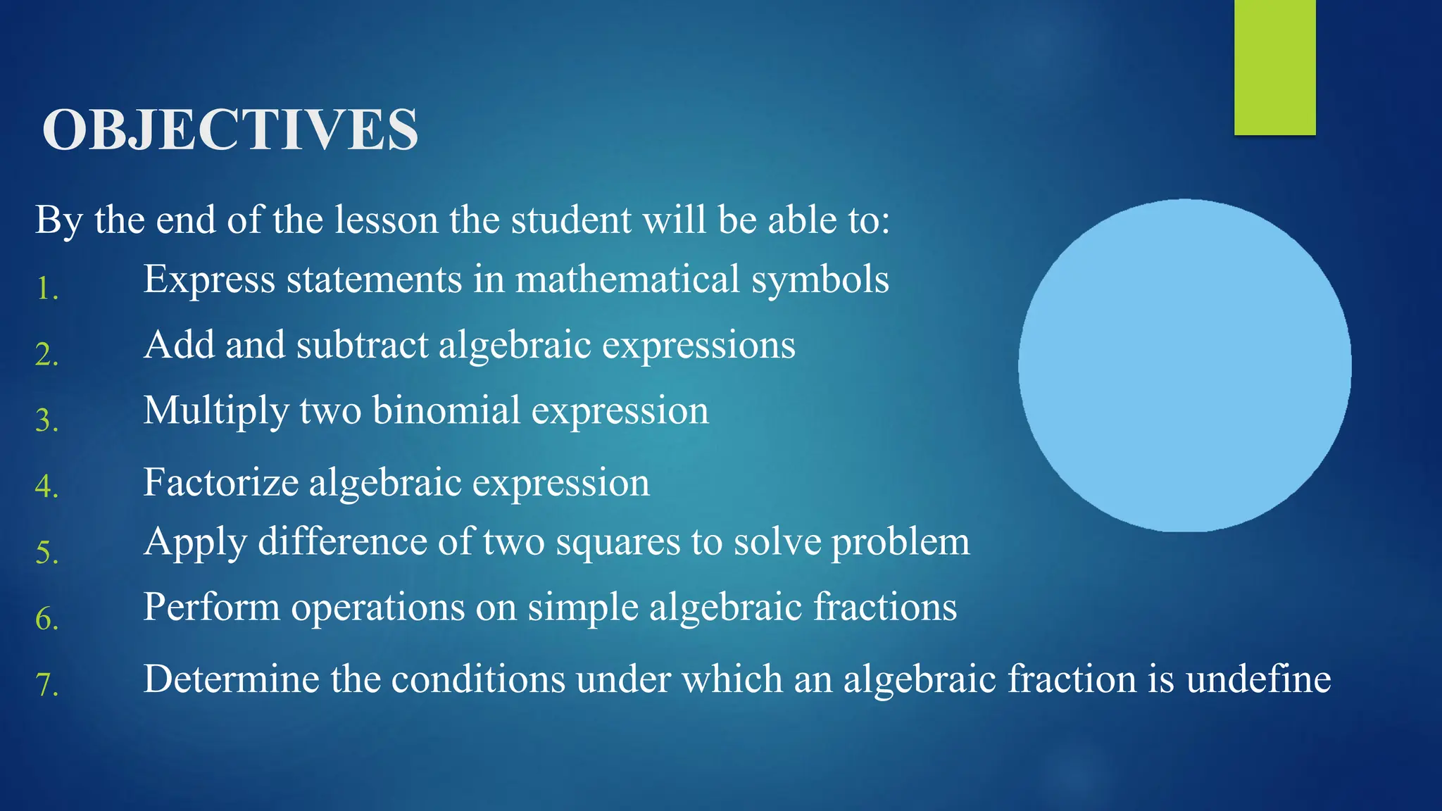 OBJECTIVES
By the end of the lesson the student will be able to:
1.
2.
3.
4.
5.
6.
7.
Express statements in mathematical symbols
Add and subtract algebraic expressions
Multiply two binomial expression
Factorize algebraic expression
Apply difference of two squares to solve problem
Perform operations on simple algebraic fractions
Determine the conditions under which an algebraic fraction is undefine
 
