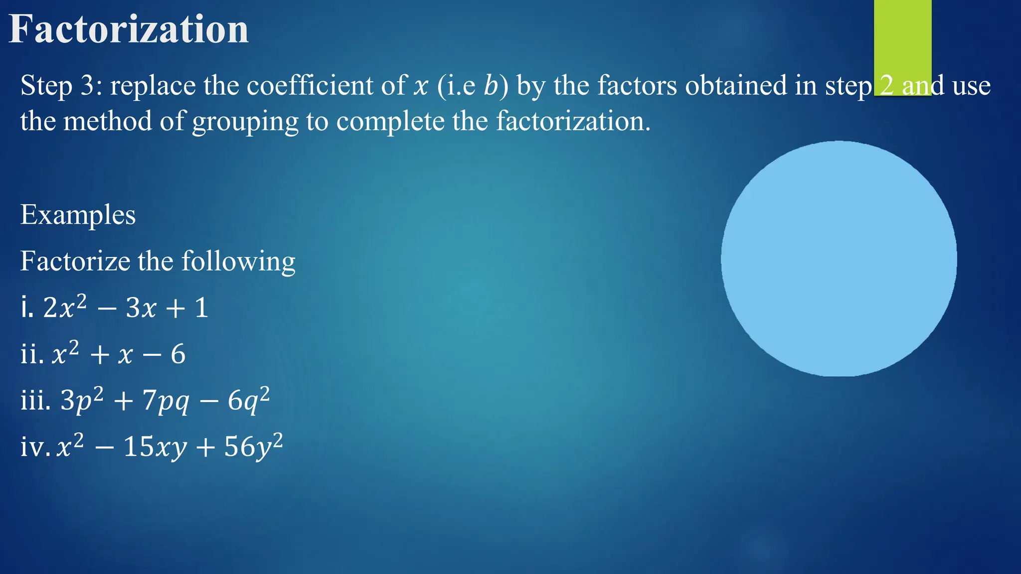 Factorization
Step 3: replace the coefficient of 𝑥 (i.e 𝑏) by the factors obtained in step 2 and use
the method of grouping to complete the factorization.
Examples
Factorize the following
i. 2𝑥2 − 3𝑥 + 1
ii. 𝑥2 + 𝑥 − 6
iii. 3𝑝2 + 7𝑝𝑞 − 6𝑞2
iv. 𝑥2 − 15𝑥𝑦 + 56𝑦2
 