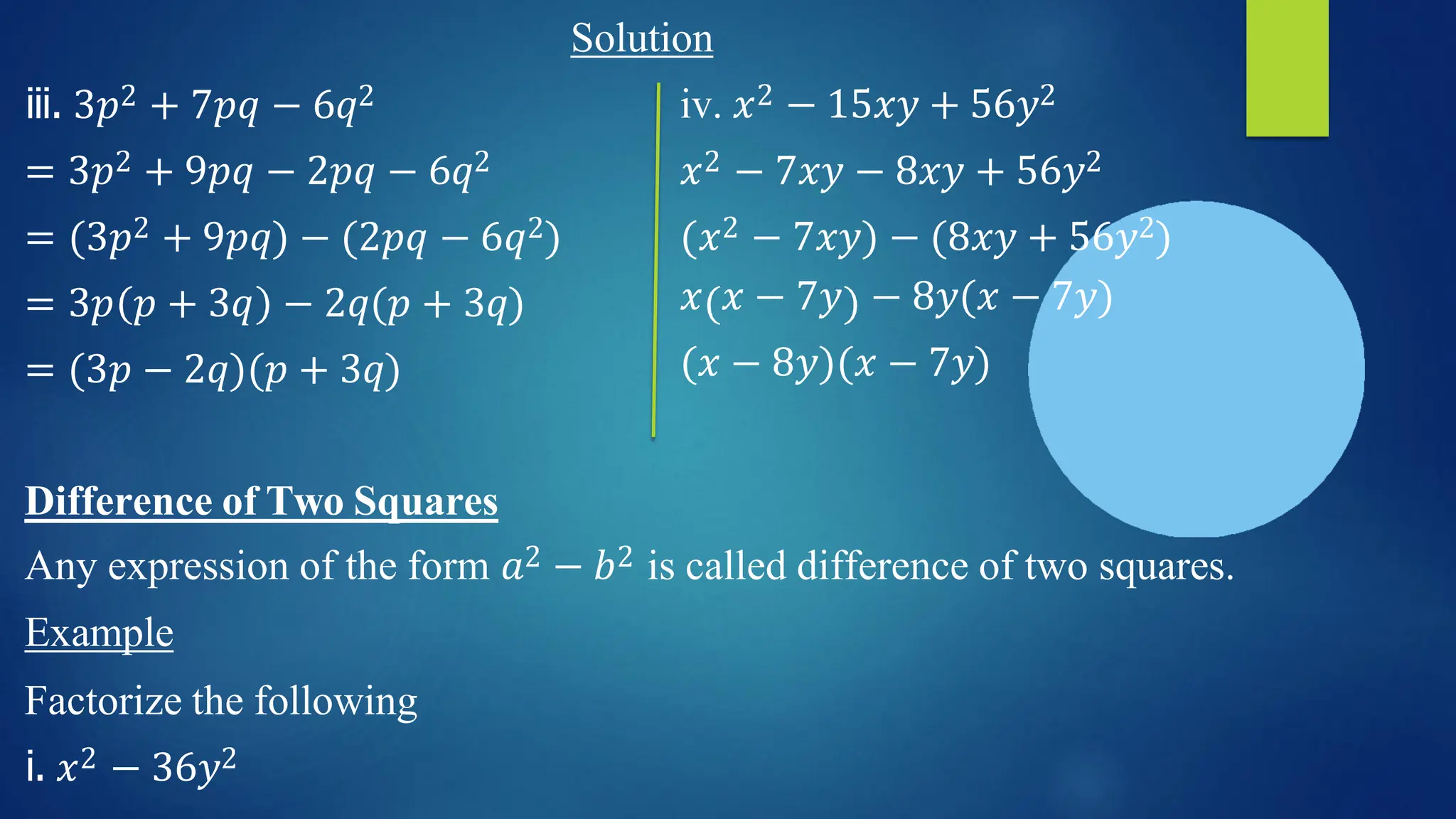 iii. 3𝑝2 + 7𝑝𝑞 − 6𝑞2
= 3𝑝2 + 9𝑝𝑞 − 2𝑝𝑞 − 6𝑞2
= (3𝑝2 + 9𝑝𝑞) − (2𝑝𝑞 − 6𝑞2)
= 3𝑝 𝑝 + 3𝑞 − 2𝑞(𝑝 + 3𝑞)
= (3𝑝 − 2𝑞)(𝑝 + 3𝑞)
Solution
iv. 𝑥2 − 15𝑥𝑦 + 56𝑦2
𝑥2 − 7𝑥𝑦 − 8𝑥𝑦 + 56𝑦2
(𝑥2 − 7𝑥𝑦) − (8𝑥𝑦 + 56𝑦2)
𝑥 𝑥 − 7𝑦 − 8𝑦(𝑥 − 7𝑦)
(𝑥 − 8𝑦)(𝑥 − 7𝑦)
Difference of Two Squares
Any expression of the form 𝑎2 − 𝑏2 is called difference of two squares.
Example
Factorize the following
i. 𝑥2 − 36𝑦2
 