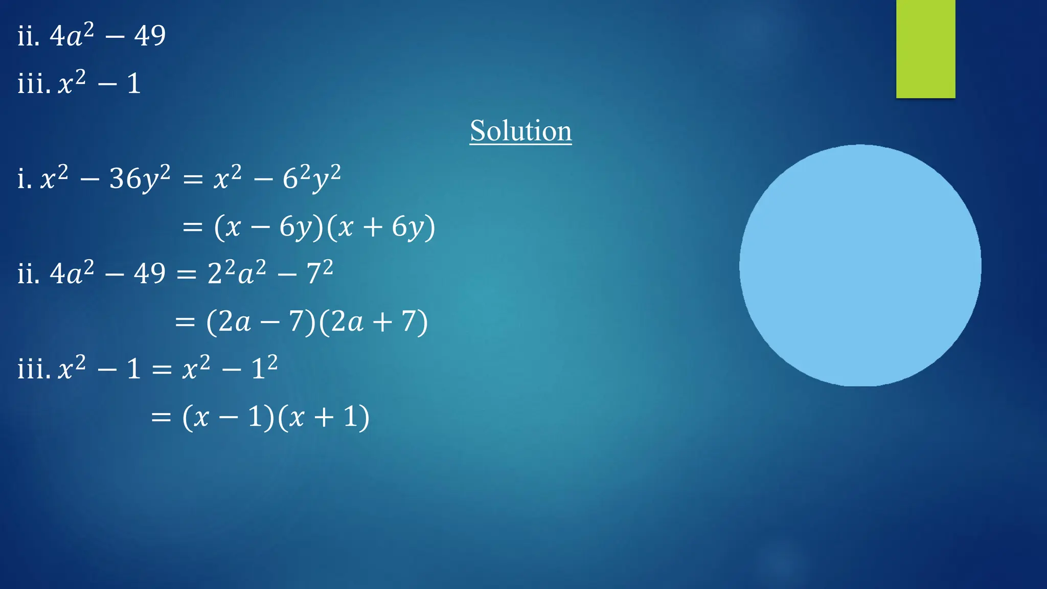ii. 4𝑎2 − 49
iii. 𝑥2 − 1
Solution
i. 𝑥2 − 36𝑦2 = 𝑥2 − 62𝑦2
= (𝑥 − 6𝑦)(𝑥 + 6𝑦)
ii. 4𝑎2 − 49 = 22𝑎2 − 72
= (2𝑎 − 7)(2𝑎 + 7)
iii. 𝑥2 − 1 = 𝑥2 − 12
= (𝑥 − 1)(𝑥 + 1)
 