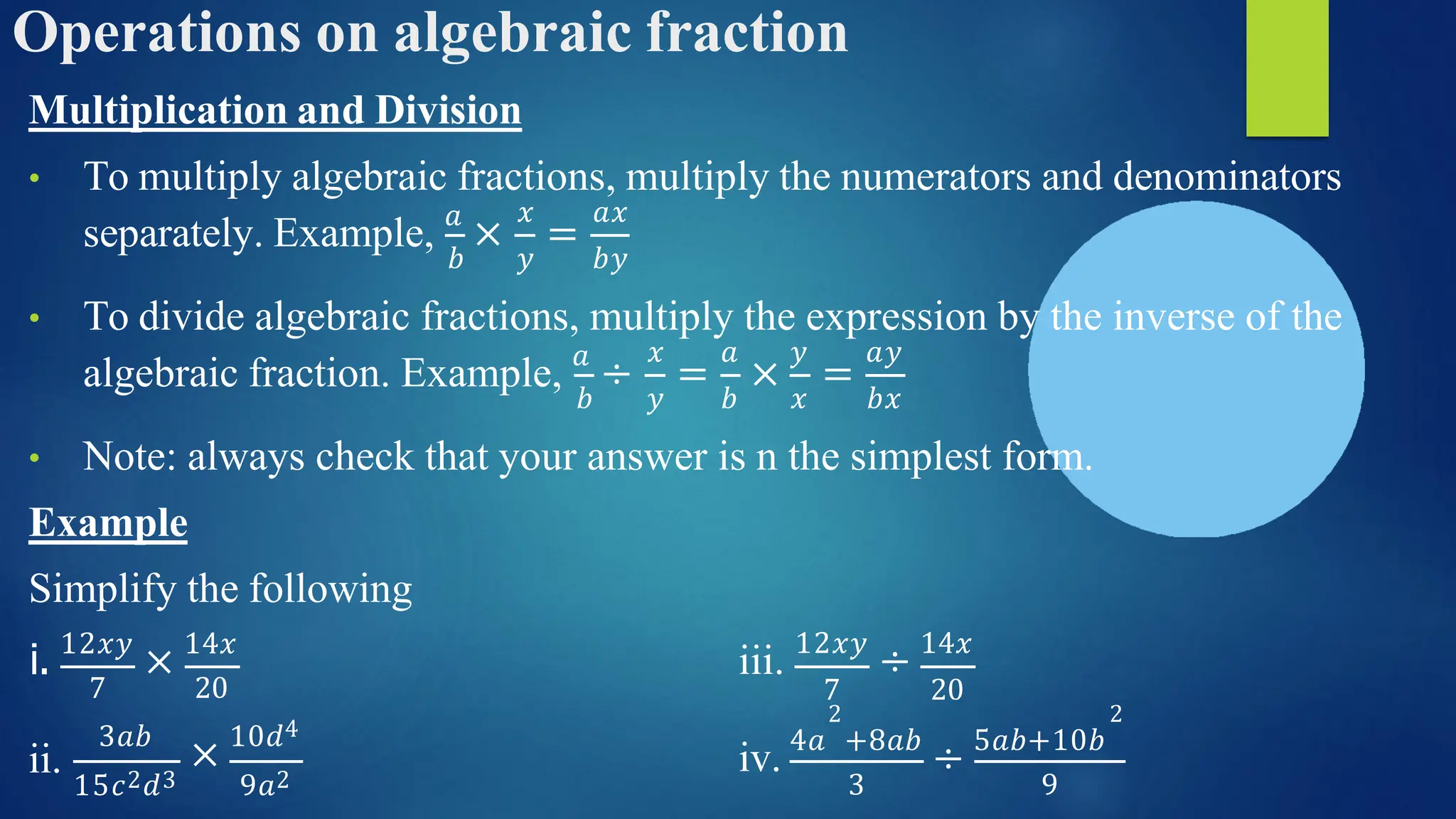 Operations on algebraic fraction
Multiplication and Division
• To multiply algebraic fractions, multiply the numerators and denominators
separately. Example, 𝑎
× =
𝑥 𝑎𝑥
𝑏 𝑦 𝑏𝑦
• To divide algebraic fractions, multiply the expression by the inverse of the
algebraic fraction. Example, 𝑎
÷
𝑥
𝑏 𝑦
= × =
𝑎 𝑦 𝑎𝑦
𝑏 𝑥 𝑏𝑥
• Note: always check that your answer is n the simplest form.
Example
Simplify the following
i. 12𝑥𝑦
× 14𝑥
iii. 12𝑥𝑦
÷ 14𝑥
ii.
7 20
3𝑎𝑏
× 10𝑑4
15𝑐2𝑑3 9𝑎2
7 20
2 2
iv. 4𝑎 +8𝑎𝑏
÷ 5𝑎𝑏+10𝑏
3 9
 