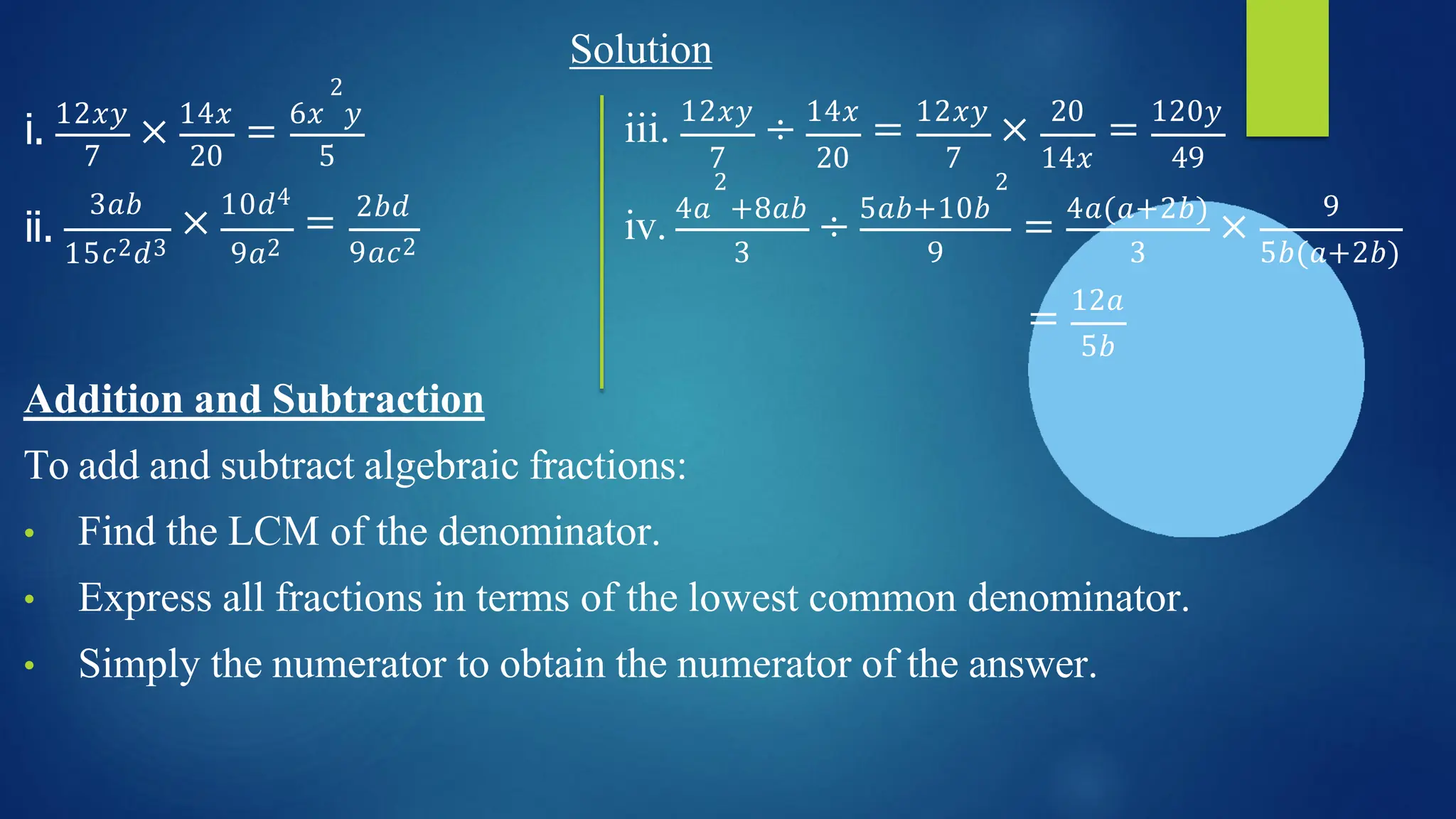 Solution
2
i. 12𝑥𝑦
× 14𝑥
= 6𝑥 𝑦
iii. 12𝑥𝑦
÷ 14𝑥
= 12𝑥𝑦
× 20
= 120𝑦
ii.
7 20 5
3𝑎𝑏
× 10𝑑4
=
15𝑐2𝑑3 9𝑎2
2𝑏𝑑
9𝑎𝑐2 3 9 3
7 20 7 14𝑥 49
2 2
iv. 4𝑎 +8𝑎𝑏
÷ 5𝑎𝑏+10𝑏
= 4𝑎(𝑎+2𝑏)
×
9
5𝑏(𝑎+2𝑏)
= 12𝑎
5𝑏
Addition and Subtraction
To add and subtract algebraic fractions:
• Find the LCM of the denominator.
• Express all fractions in terms of the lowest common denominator.
• Simply the numerator to obtain the numerator of the answer.
 