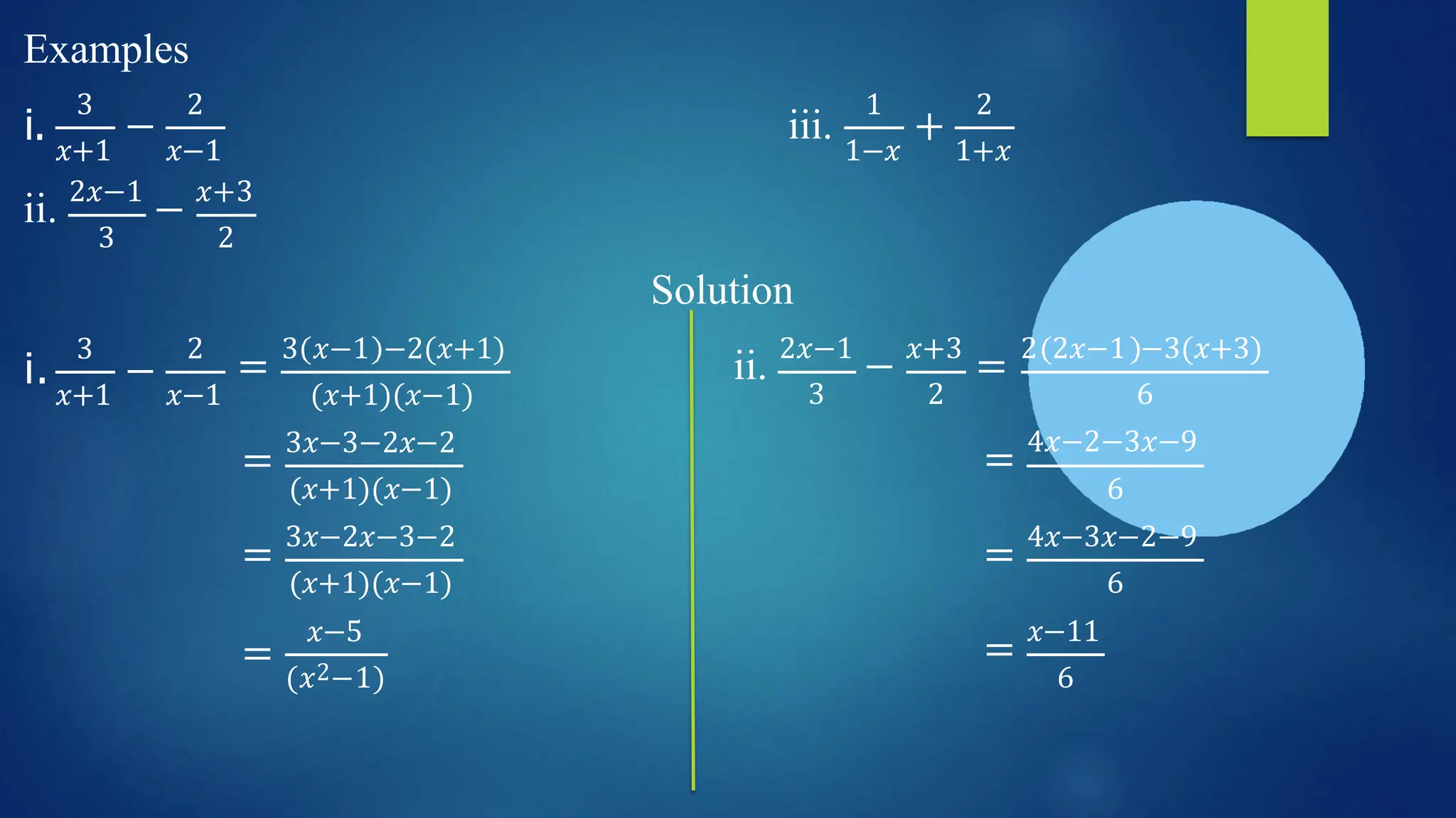 Examples
i. −
3 2
𝑥+1 𝑥−1
iii.
1
1−𝑥
+
2
1+𝑥
ii. 2𝑥−1
− 𝑥+3
3 2
Solution
3
𝑥+1
i. −
𝑥−1
2
= 3 𝑥−1 −2(𝑥+1)
(𝑥+1)(𝑥−1)
ii. 2𝑥−1
− 𝑥+3
= 2 2𝑥−1 −3(𝑥+3)
= 3𝑥−3−2𝑥−2
(𝑥+1)(𝑥−1)
3 2 6
= 4𝑥−2−3𝑥−9
6
= 3𝑥−2𝑥−3−2
(𝑥+1)(𝑥−1)
= 4𝑥−3𝑥−2−9
6
=
𝑥−5
(𝑥2−1)
= 𝑥−11
6
 