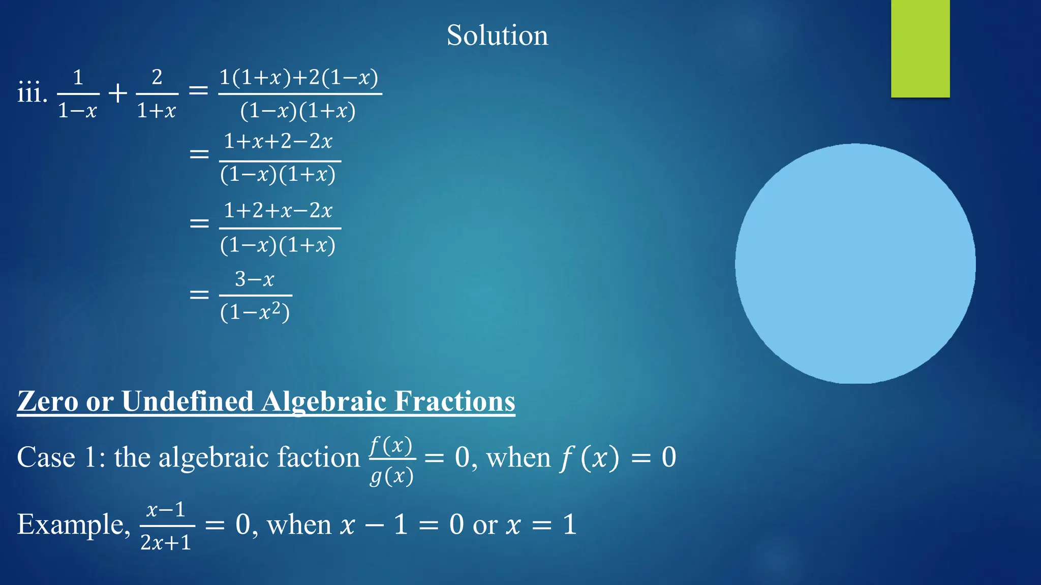 Solution
1
1−𝑥
iii. +
1+𝑥
2
= 1 1+𝑥 +2(1−𝑥)
(1−𝑥)(1+𝑥)
= 1+𝑥+2−2𝑥
(1−𝑥)(1+𝑥)
= 1+2+𝑥−2𝑥
=
(1−𝑥)(1+𝑥)
3−𝑥
(1−𝑥2)
Zero or Undefined Algebraic Fractions
𝑔(𝑥)
Case 1: the algebraic faction 𝑓(𝑥)
= 0, when 𝑓 𝑥 = 0
Example,
𝑥−1
2𝑥+1
= 0, when 𝑥 − 1 = 0 or 𝑥 = 1
 