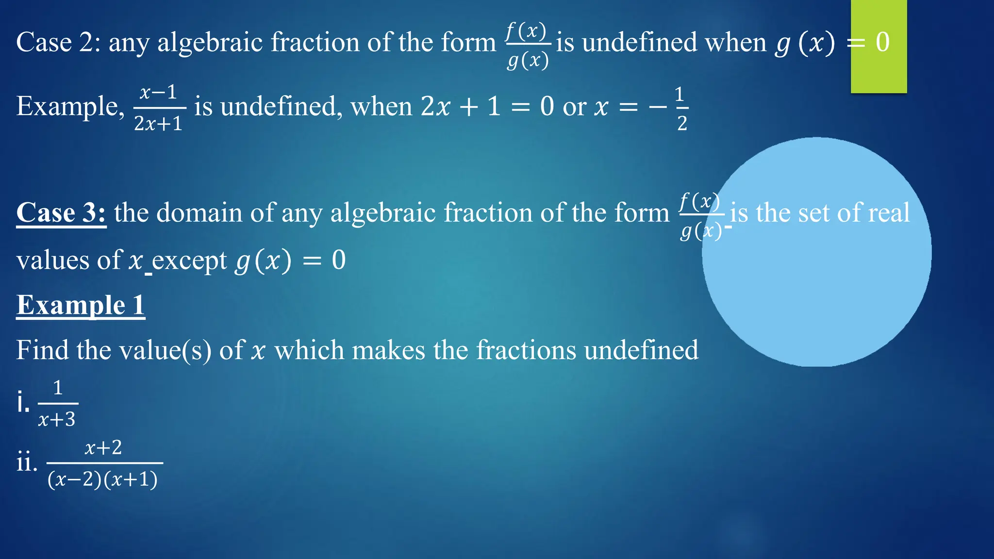 𝑔(𝑥)
Case 2: any algebraic fraction of the form 𝑓(𝑥)
is undefined when 𝑔 𝑥 = 0
Example,
𝑥−1
2𝑥+1
is undefined, when 2𝑥 + 1 = 0 or 𝑥 = − 1
2
𝑔(𝑥)
Case 3: the domain of any algebraic fraction of the form 𝑓(𝑥)
is the set of real
values of 𝑥 except 𝑔 𝑥 = 0
Example 1
Find the value(s) of 𝑥 which makes the fractions undefined
i.
1
𝑥+3
ii.
𝑥+2
(𝑥−2)(𝑥+1)
 